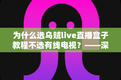 为什么选乌贼live直播盒子教程不选有线电视？——深度解析智能直播盒子五大优势与完整使用步骤