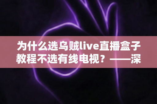 为什么选乌贼live直播盒子教程不选有线电视？——深度解析智能直播盒子五大优势与完整使用步骤