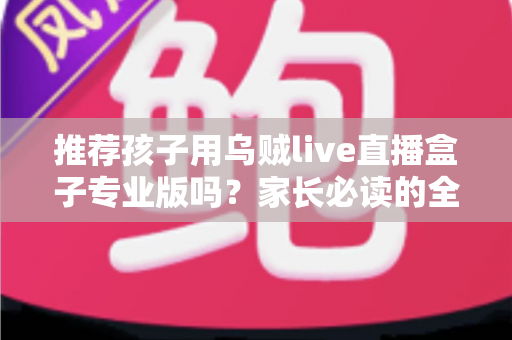 推荐孩子用乌贼live直播盒子专业版吗?家长必读的全面解析与理性使用指南 推荐孩子用乌贼live直播盒子专业版吗?家长必读的全面解析与理性使用指南