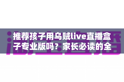 推荐孩子用乌贼live直播盒子专业版吗?家长必读的全面解析与理性使用指南 推荐孩子用乌贼live直播盒子专业版吗?家长必读的全面解析与理性使用指南