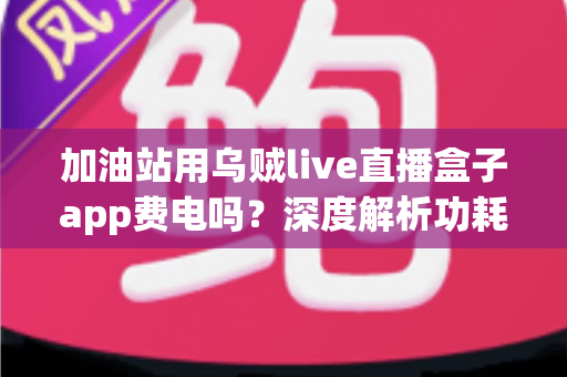 加油站用乌贼live直播盒子app费电吗？深度解析功耗真相与实用省电指南