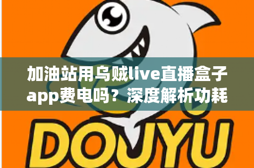 加油站用乌贼live直播盒子app费电吗？深度解析功耗真相与实用省电指南