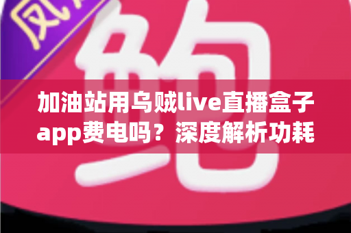 加油站用乌贼live直播盒子app费电吗？深度解析功耗真相与实用省电指南