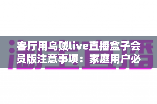 客厅用乌贼live直播盒子会员版注意事项:家庭用户必读的避坑与安全使用全指南 客厅用乌贼live直播盒子会员版注意事项:家庭用户必读的避坑与安全使用全指南