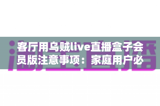 客厅用乌贼live直播盒子会员版注意事项:家庭用户必读的避坑与安全使用全指南 客厅用乌贼live直播盒子会员版注意事项:家庭用户必读的避坑与安全使用全指南