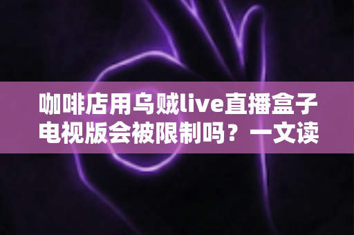 咖啡店用乌贼live直播盒子电视版会被限制吗？一文读懂使用限制、风险与合规指南