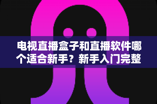 电视直播盒子和直播软件哪个适合新手？新手入门完整指南帮你一次看懂