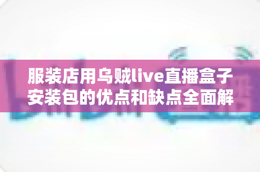 服装店用乌贼live直播盒子安装包的优点和缺点全面解析：服装商家直播带货必备指南