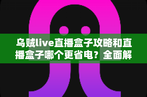 乌贼live直播盒子攻略和直播盒子哪个更省电？全面解析使用技巧与功耗对比