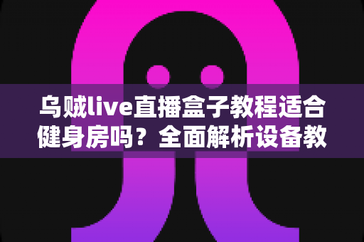 乌贼live直播盒子教程适合健身房吗?全面解析设备教程与健身房应用场景 乌贼live直播盒子教程适合健身房吗?全面解析设备教程与健身房应用场景