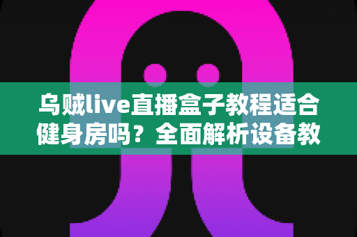 乌贼live直播盒子教程适合健身房吗?全面解析设备教程与健身房应用场景 乌贼live直播盒子教程适合健身房吗?全面解析设备教程与健身房应用场景