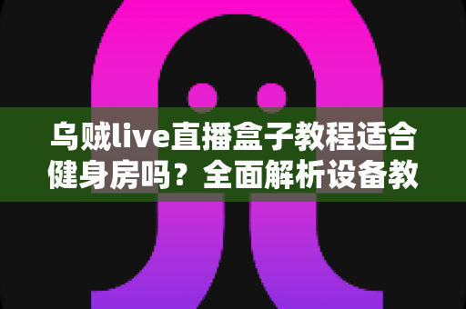 乌贼live直播盒子教程适合健身房吗？全面解析设备教程与健身房应用场景