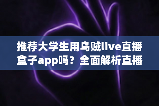 推荐大学生用乌贼live直播盒子app吗?全面解析直播盒子App对大学生的利与弊 推荐大学生用乌贼live直播盒子app吗?全面解析直播盒子App对大学生的利与弊