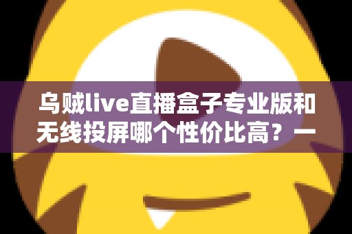 乌贼live直播盒子专业版和无线投屏哪个性价比高？一篇文章帮你算清这笔账