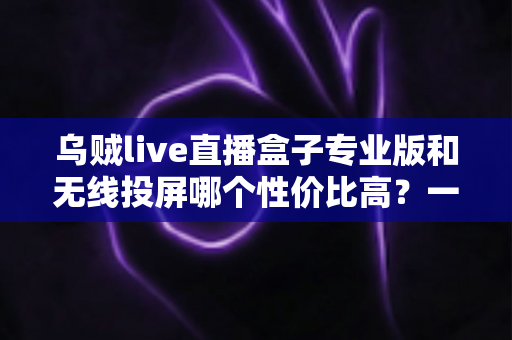 乌贼live直播盒子专业版和无线投屏哪个性价比高？一篇文章帮你算清这笔账
