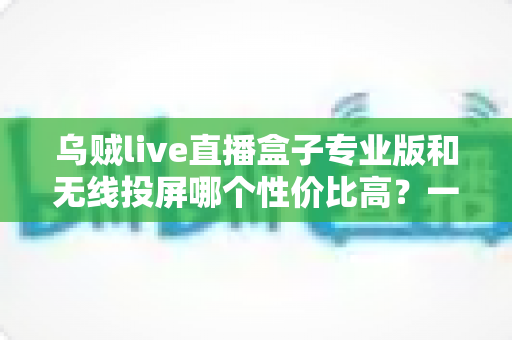 乌贼live直播盒子专业版和无线投屏哪个性价比高？一篇文章帮你算清这笔账