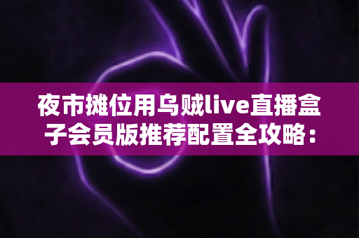 夜市摊位用乌贼live直播盒子会员版推荐配置全攻略:从摊位小白到流量黑马的实战指南 夜市摊位用乌贼live直播盒子会员版推荐配置全攻略:从摊位小白到流量黑马的实战指南