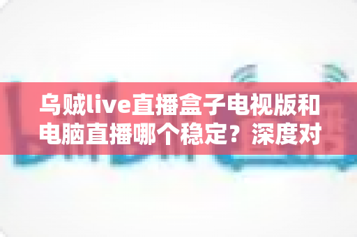 乌贼live直播盒子电视版和电脑直播哪个稳定?深度对比分析与选购指南 乌贼live直播盒子电视版和电脑直播哪个稳定?深度对比分析与选购指南