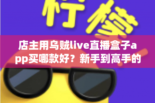 店主用乌贼live直播盒子app买哪款好？新手到高手的全维度选购指南