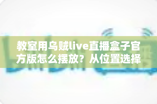 教室用乌贼live直播盒子官方版怎么摆放?从位置选择到细节调整的完整摆放指南 教室用乌贼live直播盒子官方版怎么摆放?从位置选择到细节调整的完整摆放指南