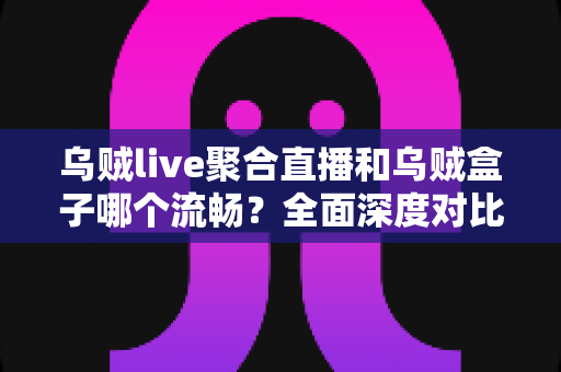 乌贼live聚合直播和乌贼盒子哪个流畅？全面深度对比评测帮你选对不踩坑