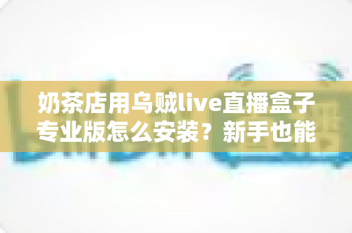 奶茶店用乌贼live直播盒子专业版怎么安装?新手也能快速上手的完整安装教程与实操指南 奶茶店用乌贼live直播盒子专业版怎么安装?新手也能快速上手的完整安装教程与实操指南