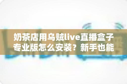 奶茶店用乌贼live直播盒子专业版怎么安装?新手也能快速上手的完整安装教程与实操指南 奶茶店用乌贼live直播盒子专业版怎么安装?新手也能快速上手的完整安装教程与实操指南