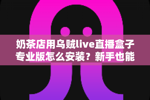 奶茶店用乌贼live直播盒子专业版怎么安装？新手也能快速上手的完整安装教程与实操指南