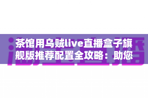 茶馆用乌贼live直播盒子旗舰版推荐配置全攻略:助您打造高人气茶馆直播间 茶馆用乌贼live直播盒子旗舰版推荐配置全攻略:助您打造高人气茶馆直播间