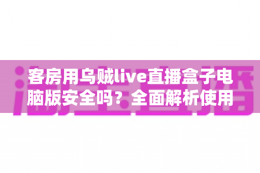 客房用乌贼live直播盒子电脑版安全吗？全面解析使用风险与防护指南