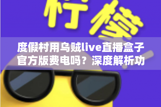 度假村用乌贼live直播盒子官方版费电吗？深度解析功耗真相与实用省电指南