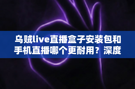 乌贼live直播盒子安装包和手机直播哪个更耐用?深度对比两大直播方案的寿命表现 乌贼live直播盒子安装包和手机直播哪个更耐用?深度对比两大直播方案的寿命表现