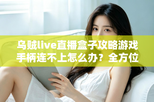乌贼live直播盒子攻略游戏手柄连不上怎么办?全方位排查与修复指南,助你重回畅玩巅峰 乌贼live直播盒子攻略游戏手柄连不上怎么办?全方位排查与修复指南,助你重回畅玩巅峰