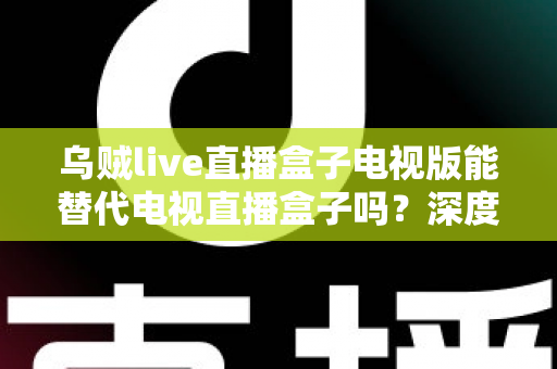 乌贼live直播盒子电视版能替代电视直播盒子吗？深度解析与选购指南
