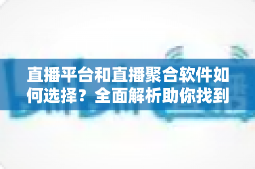 直播平台和直播聚合软件如何选择？全面解析助你找到最适合的直播解决方案