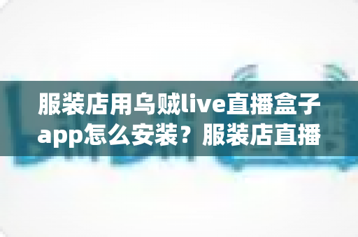 服装店用乌贼live直播盒子app怎么安装？服装店直播带货工具安装全流程详解
