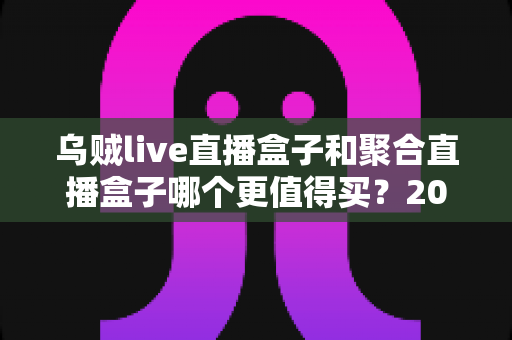 乌贼live直播盒子和聚合直播盒子哪个更值得买？2025年最新选购指南与深度对比解析