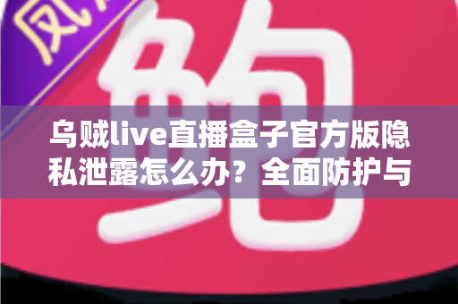 乌贼live直播盒子官方版隐私泄露怎么办？全面防护与应急处理指南助您守护个人信息安全