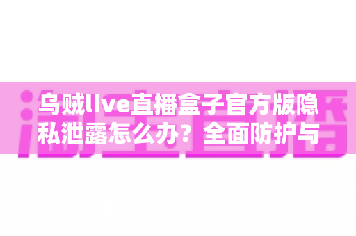 乌贼live直播盒子官方版隐私泄露怎么办？全面防护与应急处理指南助您守护个人信息安全