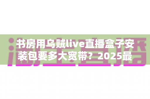 书房用乌贼live直播盒子安装包要多大宽带?2025最新带宽需求全解析与安装优化指南 书房用乌贼live直播盒子安装包要多大宽带?2025最新带宽需求全解析与安装优化指南