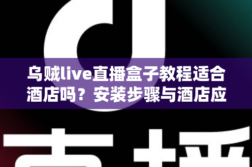 乌贼live直播盒子教程适合酒店吗？安装步骤与酒店应用场景全维度解析