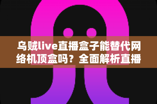乌贼live直播盒子能替代网络机顶盒吗？全面解析直播盒子与机顶盒的差异与选择指南