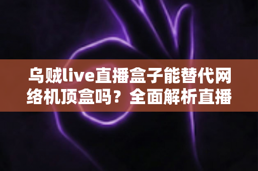 乌贼live直播盒子能替代网络机顶盒吗？全面解析直播盒子与机顶盒的差异与选择指南