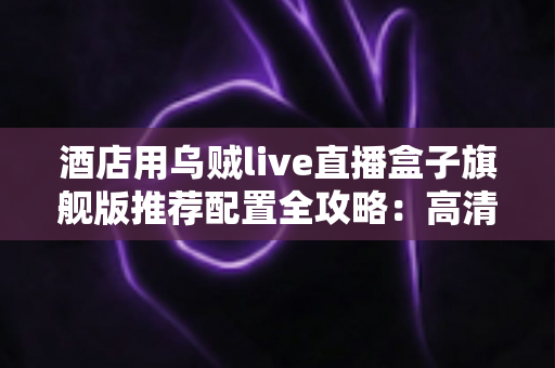 酒店用乌贼live直播盒子旗舰版推荐配置全攻略:高清稳定直播,从选对硬件开始 酒店用乌贼live直播盒子旗舰版推荐配置全攻略:高清稳定直播,从选对硬件开始