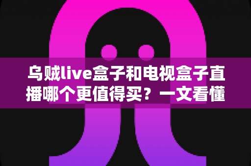 乌贼live盒子和电视盒子直播哪个更值得买?一文看懂选购核心差异与避坑指南 乌贼live盒子和电视盒子直播哪个更值得买?一文看懂选购核心差异与避坑指南