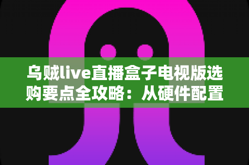 乌贼live直播盒子电视版选购要点全攻略:从硬件配置到售后服务,教你挑到高性价比的大屏观影利器 乌贼live直播盒子电视版选购要点全攻略:从硬件配置到售后服务,教你挑到高性价比的大屏观影利器