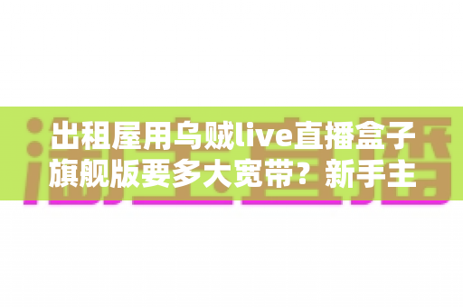 出租屋用乌贼live直播盒子旗舰版要多大宽带？新手主播必看的带宽配置全攻略