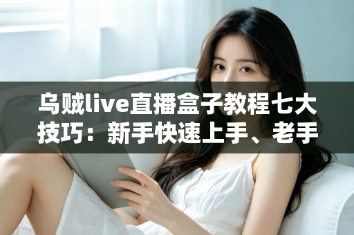 乌贼live直播盒子教程七大技巧：新手快速上手、老手稳步进阶的实战指南