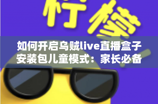 如何开启乌贼live直播盒子安装包儿童模式：家长必备的完整设置教程与防沉迷指南