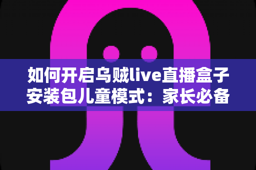 如何开启乌贼live直播盒子安装包儿童模式：家长必备的完整设置教程与防沉迷指南